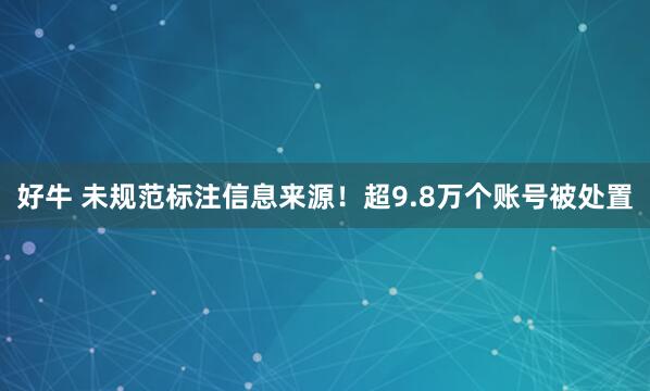 好牛 未规范标注信息来源！超9.8万个账号被处置