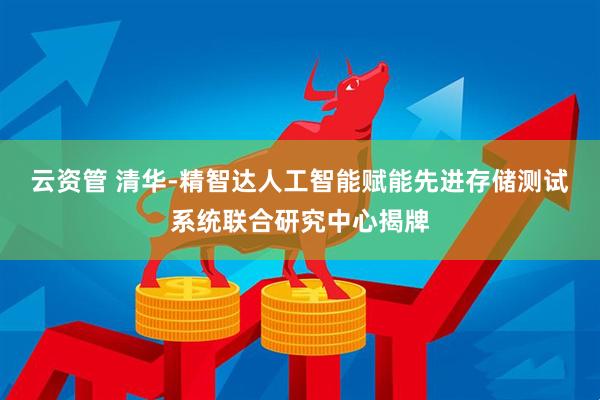 云资管 清华-精智达人工智能赋能先进存储测试系统联合研究中心揭牌
