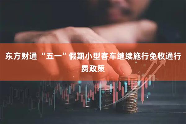 东方财通 “五一”假期小型客车继续施行免收通行费政策