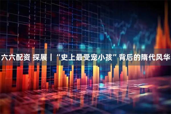 六六配资 探展｜“史上最受宠小孩”背后的隋代风华